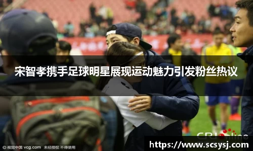 宋智孝携手足球明星展现运动魅力引发粉丝热议