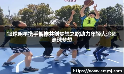 篮球明星携手偶像共创梦想之路助力年轻人追逐篮球梦想